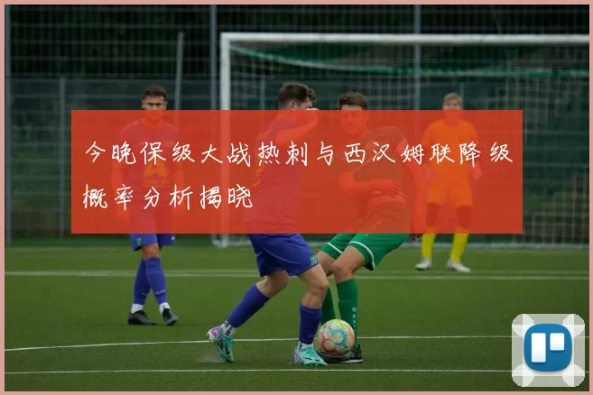 今晚保级大战热刺与西汉姆联降级概率分析揭晓