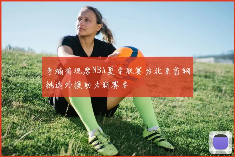 李楠将观摩NBA夏季联赛为北京首钢挑选外援助力新赛季