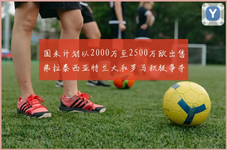 国米计划以2000万至2500万欧出售弗拉泰西亚特兰大和罗马积极争夺