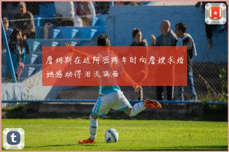 詹姆斯在迈阿密跨年时向詹嫂求婚她感动得泪流满面
