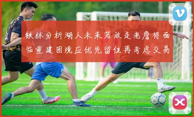 铁林分析湖人未来若放走老詹将面临重建困境应优先留住再考虑交易