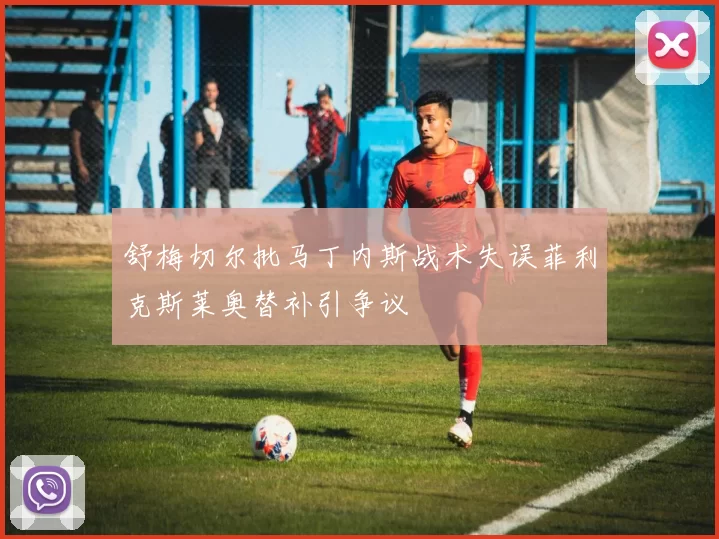 舒梅切尔批马丁内斯战术失误菲利克斯莱奥替补引争议
