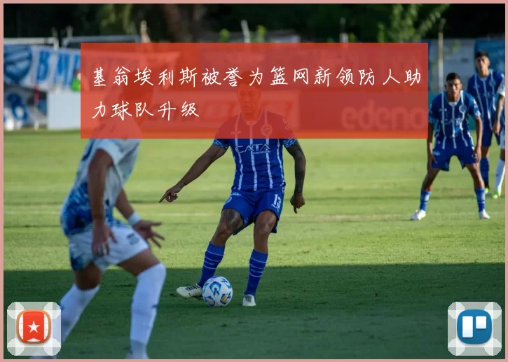 基翁埃利斯被誉为篮网新领防人助力球队升级