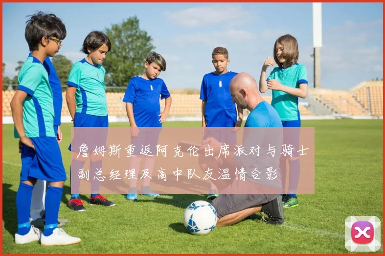 詹姆斯重返阿克伦出席派对与骑士副总经理及高中队友温情合影