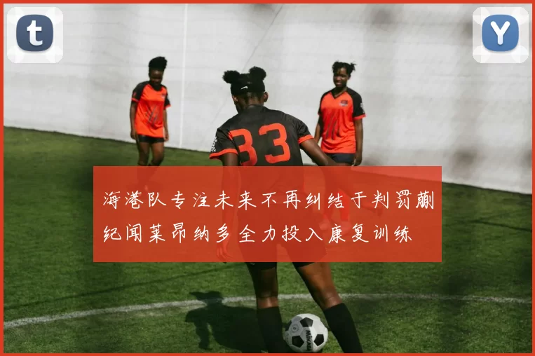 海港队专注未来不再纠结于判罚蒯纪闻莱昂纳多全力投入康复训练