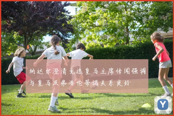 纳达尔澄清竞选皇马主席传闻强调与皇马及弗洛伦蒂诺关系良好