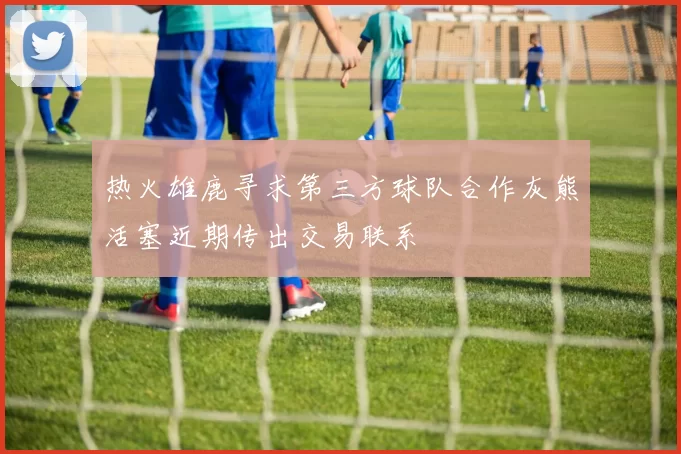 热火雄鹿寻求第三方球队合作灰熊活塞近期传出交易联系