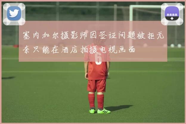 塞内加尔摄影师因签证问题被拒无奈只能在酒店拍摄电视画面