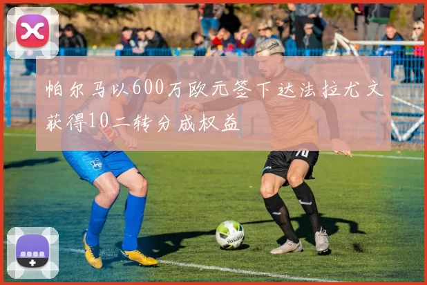 帕尔马以600万欧元签下达法拉尤文获得10二转分成权益