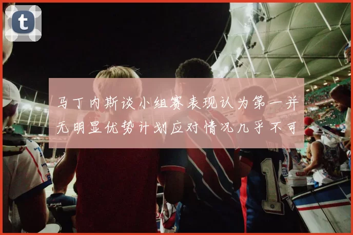 马丁内斯谈小组赛表现认为第一并无明显优势计划应对情况几乎不可能