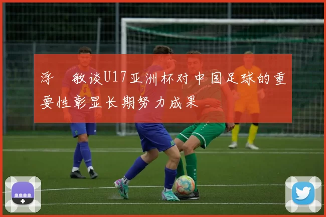 浮嶋敏谈U17亚洲杯对中国足球的重要性彰显长期努力成果