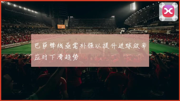 巴萨锋线亟需补强以提升进球效率应对下滑趋势