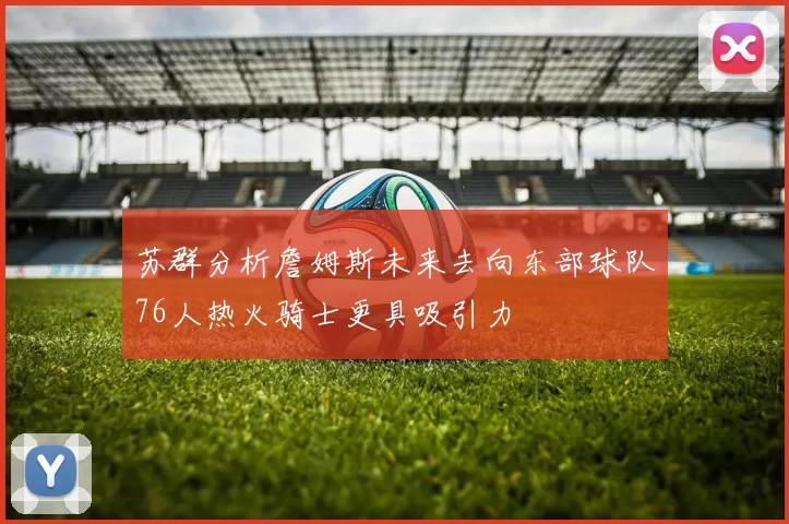 苏群分析詹姆斯未来去向东部球队76人热火骑士更具吸引力