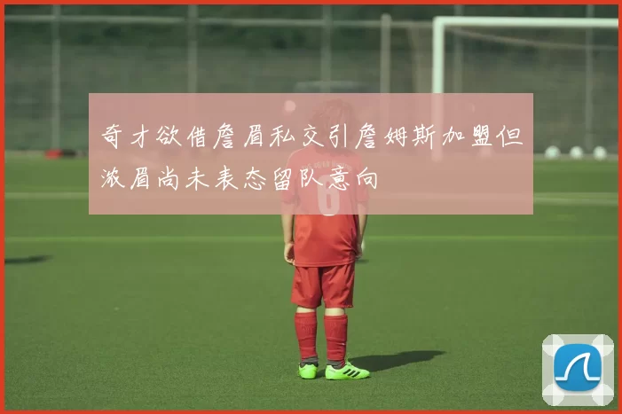 奇才欲借詹眉私交引詹姆斯加盟但浓眉尚未表态留队意向