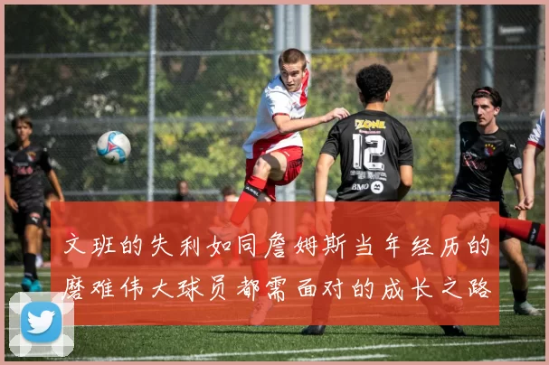 文班的失利如同詹姆斯当年经历的磨难伟大球员都需面对的成长之路