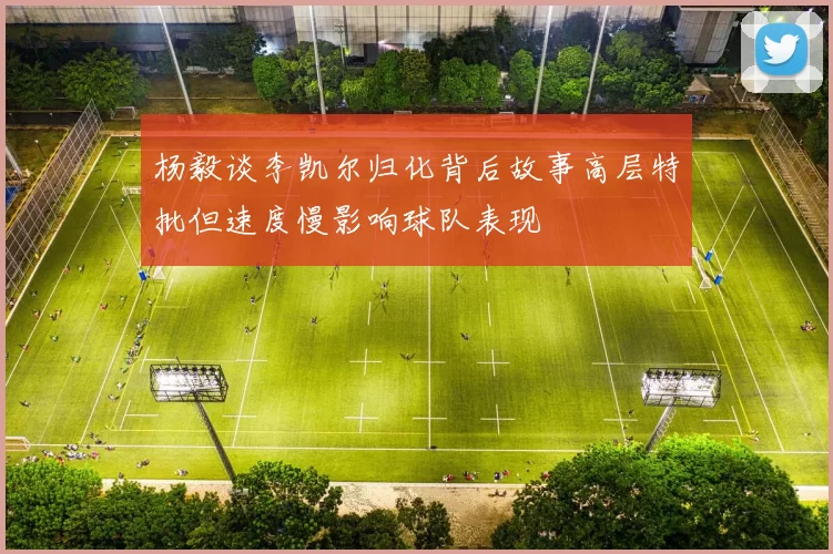 杨毅谈李凯尔归化背后故事高层特批但速度慢影响球队表现