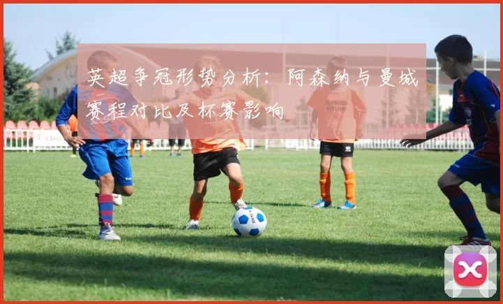 英超争冠形势分析：阿森纳与曼城赛程对比及杯赛影响