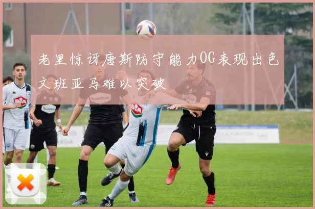 老里惊讶唐斯防守能力OG表现出色文班亚马难以突破
