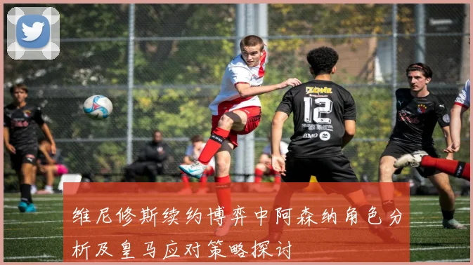维尼修斯续约博弈中阿森纳角色分析及皇马应对策略探讨